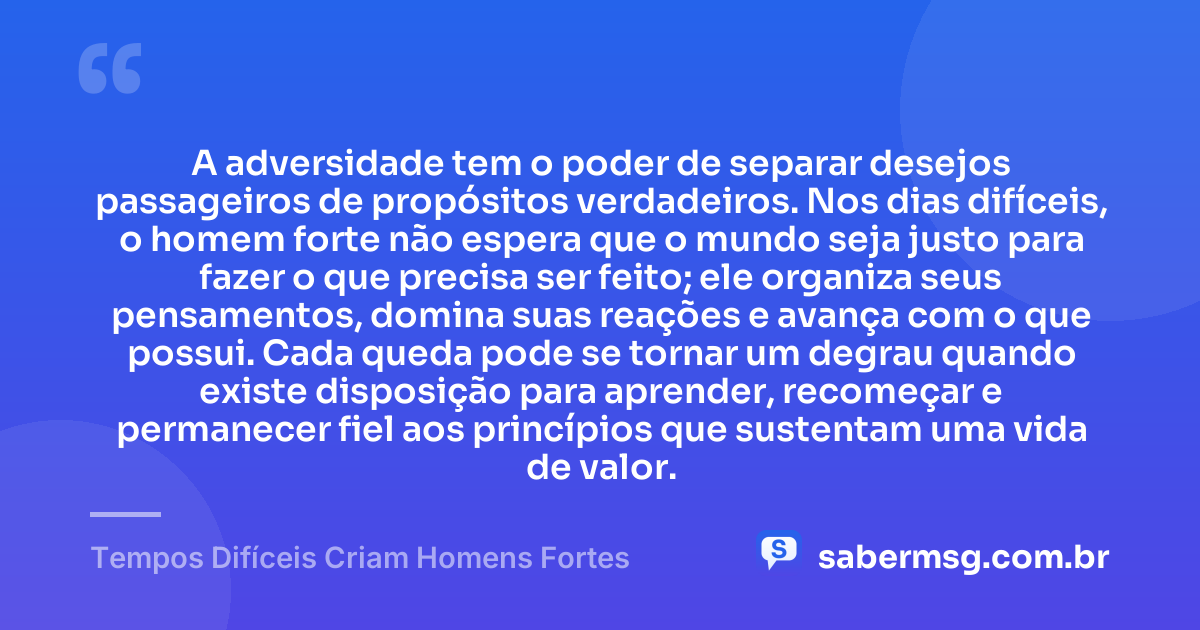 A adversidade tem o poder de separar desejos passageiros de propósitos verdadeiros. Nos dias difíceis, o homem forte não espera que o mundo seja justo para fazer o que precisa ser feito; ele organiza seus pensamentos, domina suas reações e avança com o que possui. Cada queda pode se tornar um degrau quando existe disposição para aprender, recomeçar e permanecer fiel aos princípios que sustentam uma vida de valor. — Tempos Difíceis Criam Homens Fortes