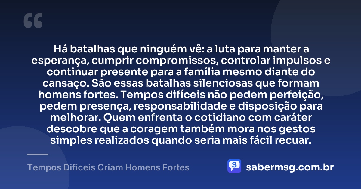 Há batalhas que ninguém vê: a luta para manter a esperança, cumprir compromissos, controlar impulsos e continuar presente para a família mesmo diante do cansaço. São essas batalhas silenciosas que formam homens fortes. Tempos difíceis não pedem perfeição, pedem presença, responsabilidade e disposição para melhorar. Quem enfrenta o cotidiano com caráter descobre que a coragem também mora nos gestos simples realizados quando seria mais fácil recuar. — Tempos Difíceis Criam Homens Fortes