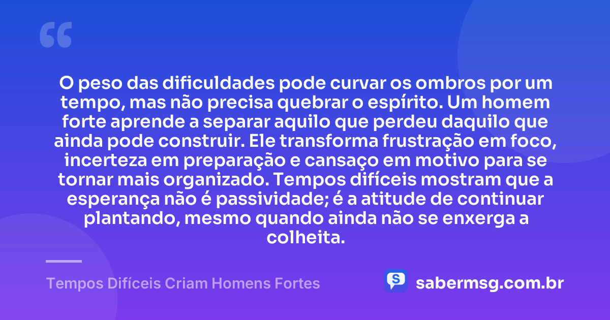 O peso das dificuldades pode curvar os ombros por um tempo, mas não precisa quebrar o espírito. Um homem forte aprende a separar aquilo que perdeu daquilo que ainda pode construir. Ele transforma frustração em foco, incerteza em preparação e cansaço em motivo para se tornar mais organizado. Tempos difíceis mostram que a esperança não é passividade; é a atitude de continuar plantando, mesmo quando ainda não se enxerga a colheita. — Tempos Difíceis Criam Homens Fortes
