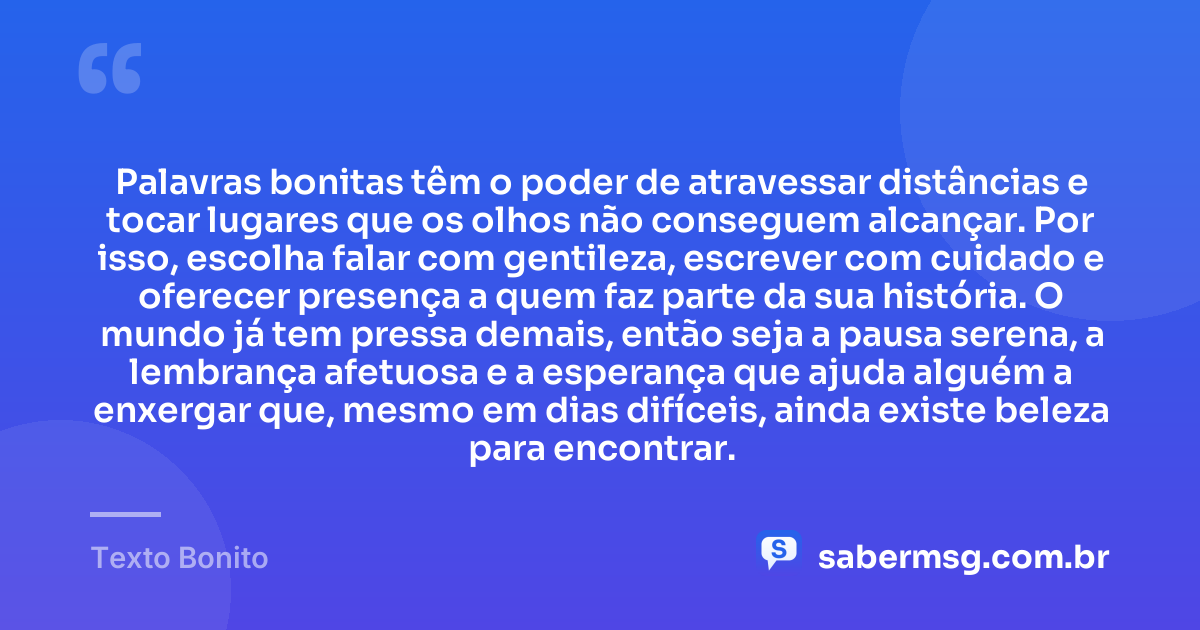 Palavras bonitas têm o poder de atravessar distâncias e tocar lugares que os olhos não conseguem alcançar. Por isso, escolha falar com gentileza, escrever com cuidado e oferecer presença a quem faz parte da sua história. O mundo já tem pressa demais, então seja a pausa serena, a lembrança afetuosa e a esperança que ajuda alguém a enxergar que, mesmo em dias difíceis, ainda existe beleza para encontrar. — Texto Bonito