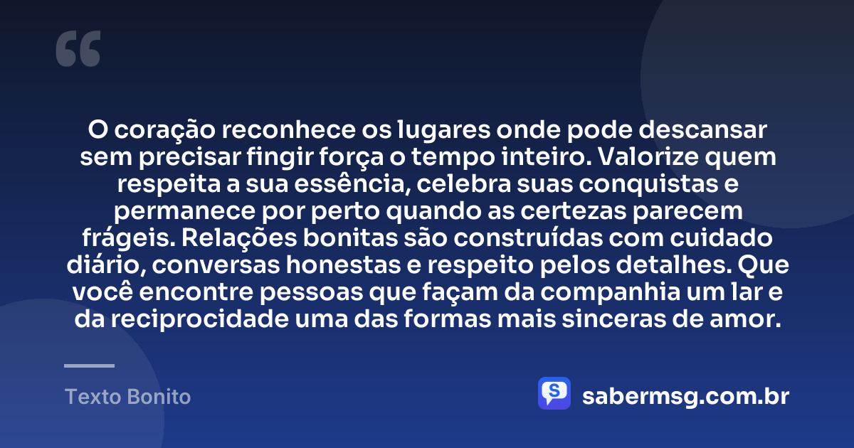 O coração reconhece os lugares onde pode descansar sem precisar fingir força o tempo inteiro. Valorize quem respeita a sua essência, celebra suas conquistas e permanece por perto quando as certezas parecem frágeis. Relações bonitas são construídas com cuidado diário, conversas honestas e respeito pelos detalhes. Que você encontre pessoas que façam da companhia um lar e da reciprocidade uma das formas mais sinceras de amor. — Texto Bonito