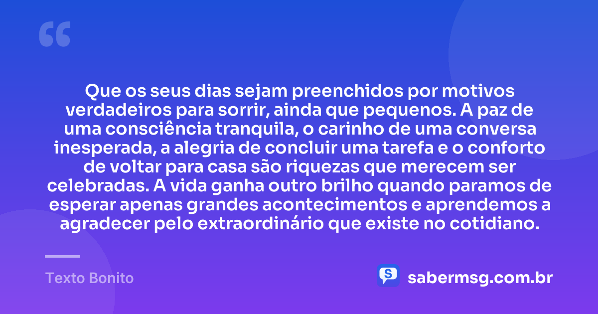Que os seus dias sejam preenchidos por motivos verdadeiros para sorrir, ainda que pequenos. A paz de uma consciência tranquila, o carinho de uma conversa inesperada, a alegria de concluir uma tarefa e o conforto de voltar para casa são riquezas que merecem ser celebradas. A vida ganha outro brilho quando paramos de esperar apenas grandes acontecimentos e aprendemos a agradecer pelo extraordinário que existe no cotidiano. — Texto Bonito