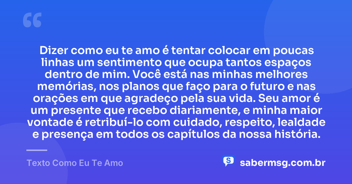 Dizer como eu te amo é tentar colocar em poucas linhas um sentimento que ocupa tantos espaços dentro de mim. Você está nas minhas melhores memórias, nos planos que faço para o futuro e nas orações em que agradeço pela sua vida. Seu amor é um presente que recebo diariamente, e minha maior vontade é retribuí-lo com cuidado, respeito, lealdade e presença em todos os capítulos da nossa história. — Texto Como Eu Te Amo