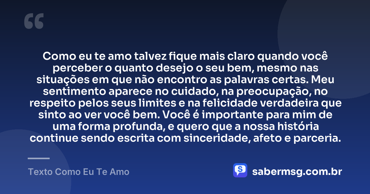 Como eu te amo talvez fique mais claro quando você perceber o quanto desejo o seu bem, mesmo nas situações em que não encontro as palavras certas. Meu sentimento aparece no cuidado, na preocupação, no respeito pelos seus limites e na felicidade verdadeira que sinto ao ver você bem. Você é importante para mim de uma forma profunda, e quero que a nossa história continue sendo escrita com sinceridade, afeto e parceria. — Texto Como Eu Te Amo