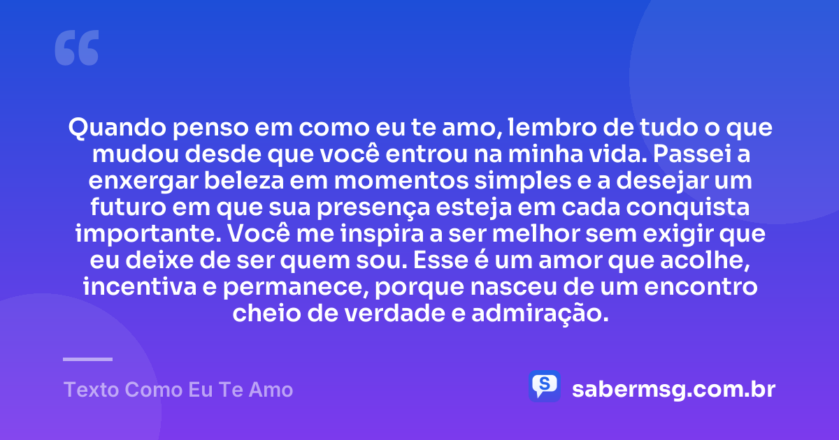 Quando penso em como eu te amo, lembro de tudo o que mudou desde que você entrou na minha vida. Passei a enxergar beleza em momentos simples e a desejar um futuro em que sua presença esteja em cada conquista importante. Você me inspira a ser melhor sem exigir que eu deixe de ser quem sou. Esse é um amor que acolhe, incentiva e permanece, porque nasceu de um encontro cheio de verdade e admiração. — Texto Como Eu Te Amo