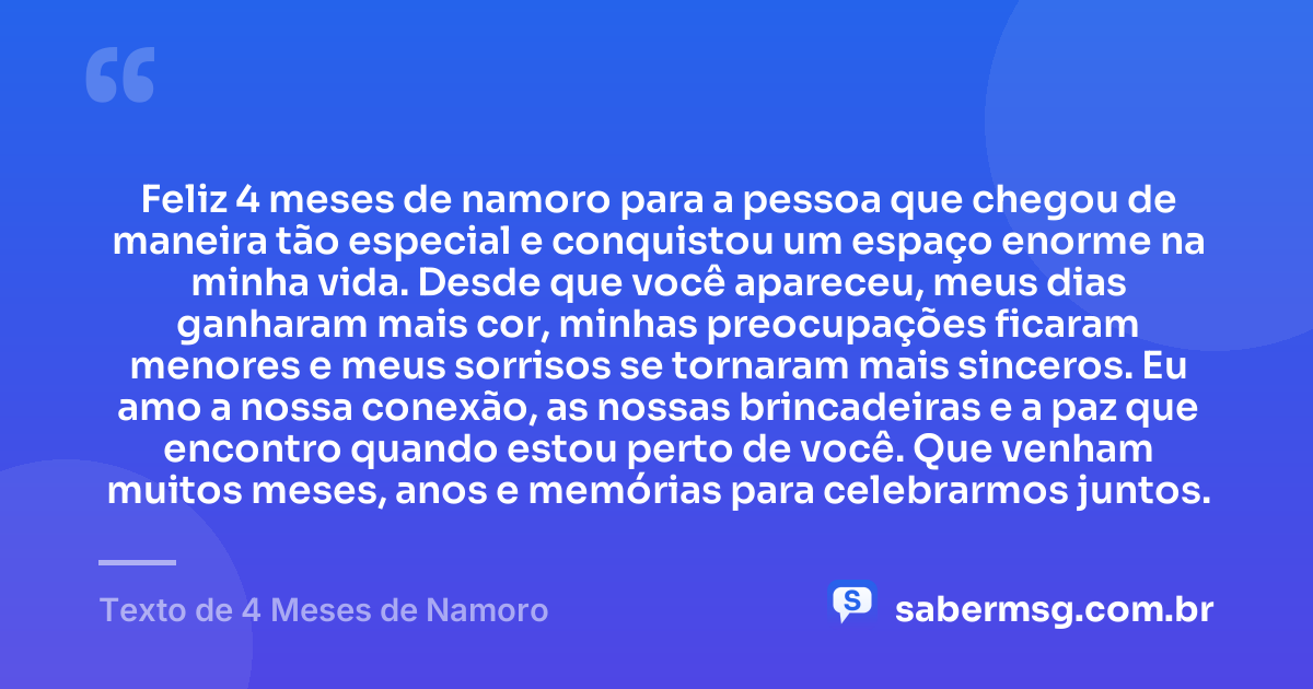 Feliz 4 meses de namoro para a pessoa que chegou de maneira tão especial e conquistou um espaço enorme na minha vida. Desde que você apareceu, meus dias ganharam mais cor, minhas preocupações ficaram menores e meus sorrisos se tornaram mais sinceros. Eu amo a nossa conexão, as nossas brincadeiras e a paz que encontro quando estou perto de você. Que venham muitos meses, anos e memórias para celebrarmos juntos. — Texto de 4 Meses de Namoro