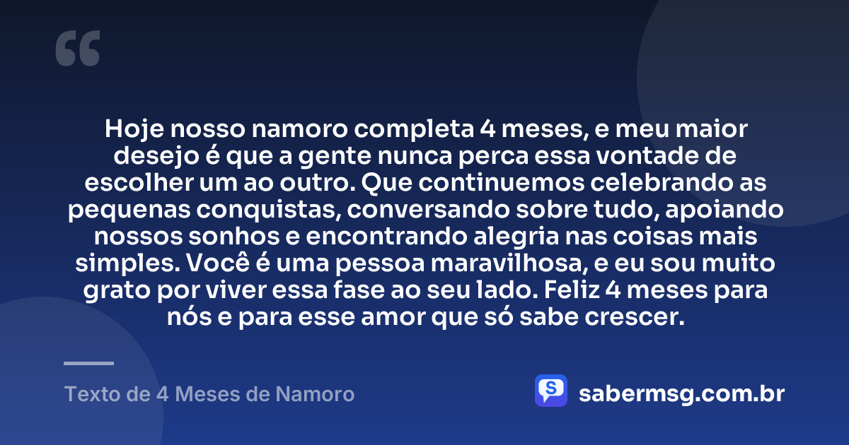 Hoje nosso namoro completa 4 meses, e meu maior desejo é que a gente nunca perca essa vontade de escolher um ao outro. Que continuemos celebrando as pequenas conquistas, conversando sobre tudo, apoiando nossos sonhos e encontrando alegria nas coisas mais simples. Você é uma pessoa maravilhosa, e eu sou muito grato por viver essa fase ao seu lado. Feliz 4 meses para nós e para esse amor que só sabe crescer. — Texto de 4 Meses de Namoro