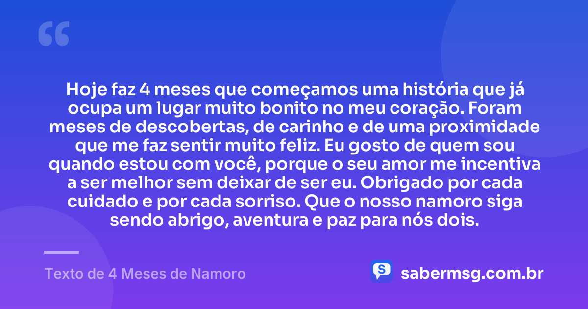 Hoje faz 4 meses que começamos uma história que já ocupa um lugar muito bonito no meu coração. Foram meses de descobertas, de carinho e de uma proximidade que me faz sentir muito feliz. Eu gosto de quem sou quando estou com você, porque o seu amor me incentiva a ser melhor sem deixar de ser eu. Obrigado por cada cuidado e por cada sorriso. Que o nosso namoro siga sendo abrigo, aventura e paz para nós dois. — Texto de 4 Meses de Namoro