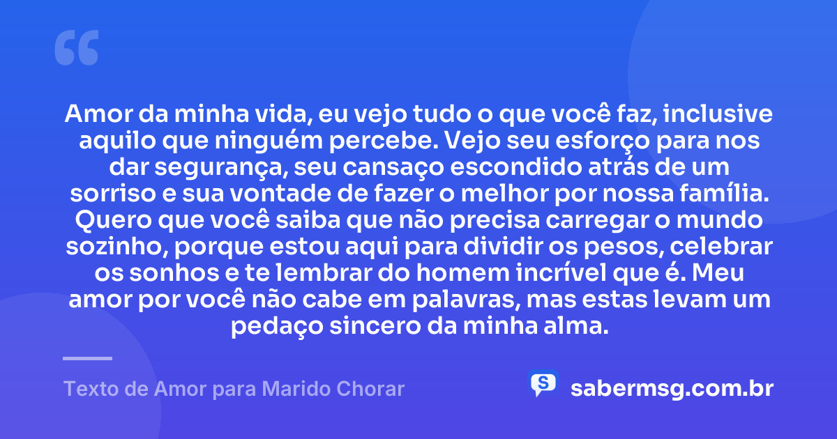 Amor da minha vida, eu vejo tudo o que você faz, inclusive aquilo que ninguém percebe. Vejo seu esforço para nos dar segurança, seu cansaço escondido atrás de um sorriso e sua vontade de fazer o melhor por nossa família. Quero que você saiba que não precisa carregar o mundo sozinho, porque estou aqui para dividir os pesos, celebrar os sonhos e te lembrar do homem incrível que é. Meu amor por você não cabe em palavras, mas estas levam um pedaço sincero da minha alma. — Texto de Amor para Marido Chorar