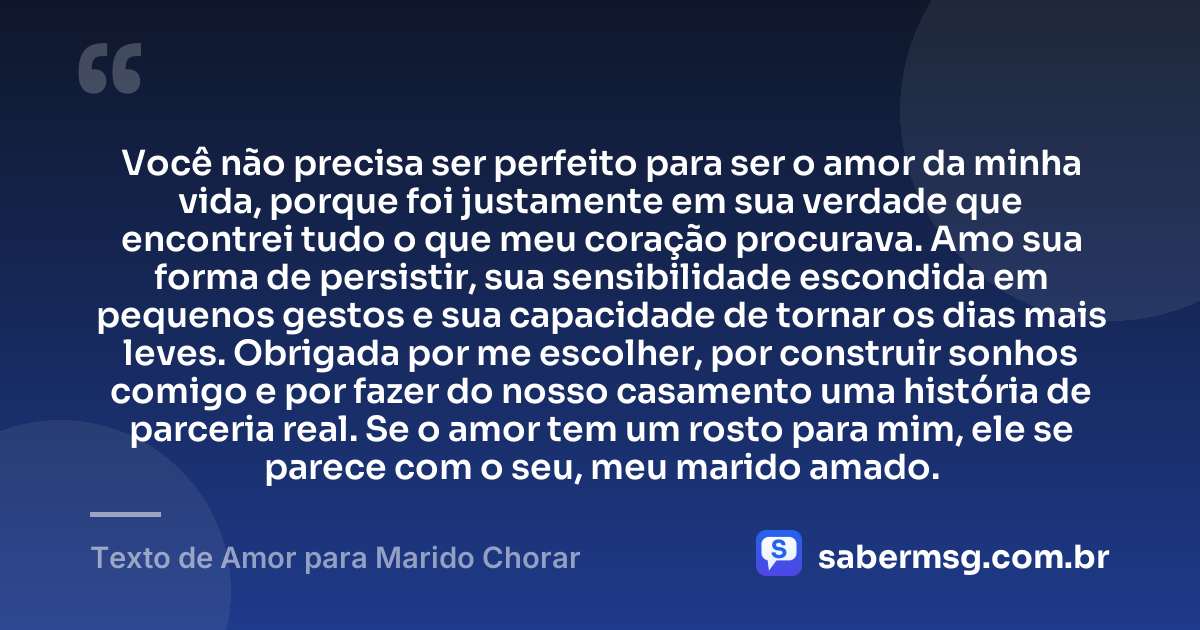 Você não precisa ser perfeito para ser o amor da minha vida, porque foi justamente em sua verdade que encontrei tudo o que meu coração procurava. Amo sua forma de persistir, sua sensibilidade escondida em pequenos gestos e sua capacidade de tornar os dias mais leves. Obrigada por me escolher, por construir sonhos comigo e por fazer do nosso casamento uma história de parceria real. Se o amor tem um rosto para mim, ele se parece com o seu, meu marido amado. — Texto de Amor para Marido Chorar