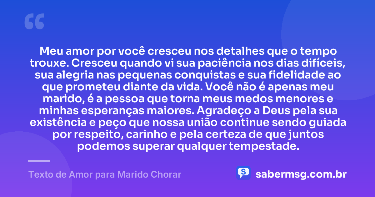 Meu amor por você cresceu nos detalhes que o tempo trouxe. Cresceu quando vi sua paciência nos dias difíceis, sua alegria nas pequenas conquistas e sua fidelidade ao que prometeu diante da vida. Você não é apenas meu marido, é a pessoa que torna meus medos menores e minhas esperanças maiores. Agradeço a Deus pela sua existência e peço que nossa união continue sendo guiada por respeito, carinho e pela certeza de que juntos podemos superar qualquer tempestade. — Texto de Amor para Marido Chorar