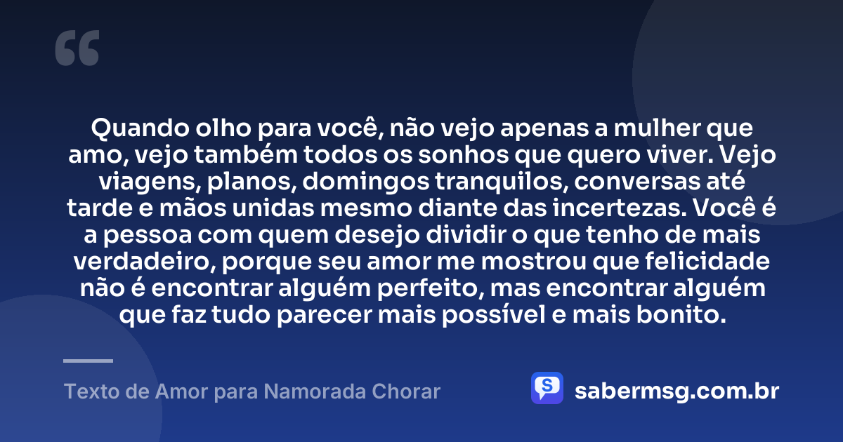 Quando olho para você, não vejo apenas a mulher que amo, vejo também todos os sonhos que quero viver. Vejo viagens, planos, domingos tranquilos, conversas até tarde e mãos unidas mesmo diante das incertezas. Você é a pessoa com quem desejo dividir o que tenho de mais verdadeiro, porque seu amor me mostrou que felicidade não é encontrar alguém perfeito, mas encontrar alguém que faz tudo parecer mais possível e mais bonito. — Texto de Amor para Namorada Chorar
