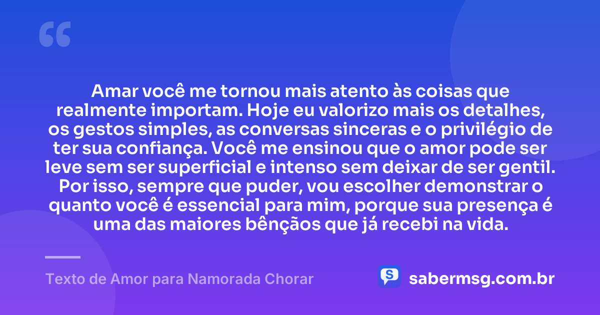 Amar você me tornou mais atento às coisas que realmente importam. Hoje eu valorizo mais os detalhes, os gestos simples, as conversas sinceras e o privilégio de ter sua confiança. Você me ensinou que o amor pode ser leve sem ser superficial e intenso sem deixar de ser gentil. Por isso, sempre que puder, vou escolher demonstrar o quanto você é essencial para mim, porque sua presença é uma das maiores bênçãos que já recebi na vida. — Texto de Amor para Namorada Chorar