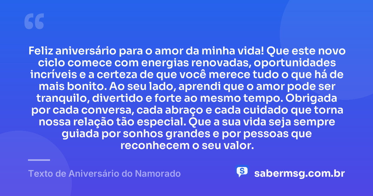 Feliz aniversário para o amor da minha vida! Que este novo ciclo comece com energias renovadas, oportunidades incríveis e a certeza de que você merece tudo o que há de mais bonito. Ao seu lado, aprendi que o amor pode ser tranquilo, divertido e forte ao mesmo tempo. Obrigada por cada conversa, cada abraço e cada cuidado que torna nossa relação tão especial. Que a sua vida seja sempre guiada por sonhos grandes e por pessoas que reconhecem o seu valor. — Texto de Aniversário do Namorado
