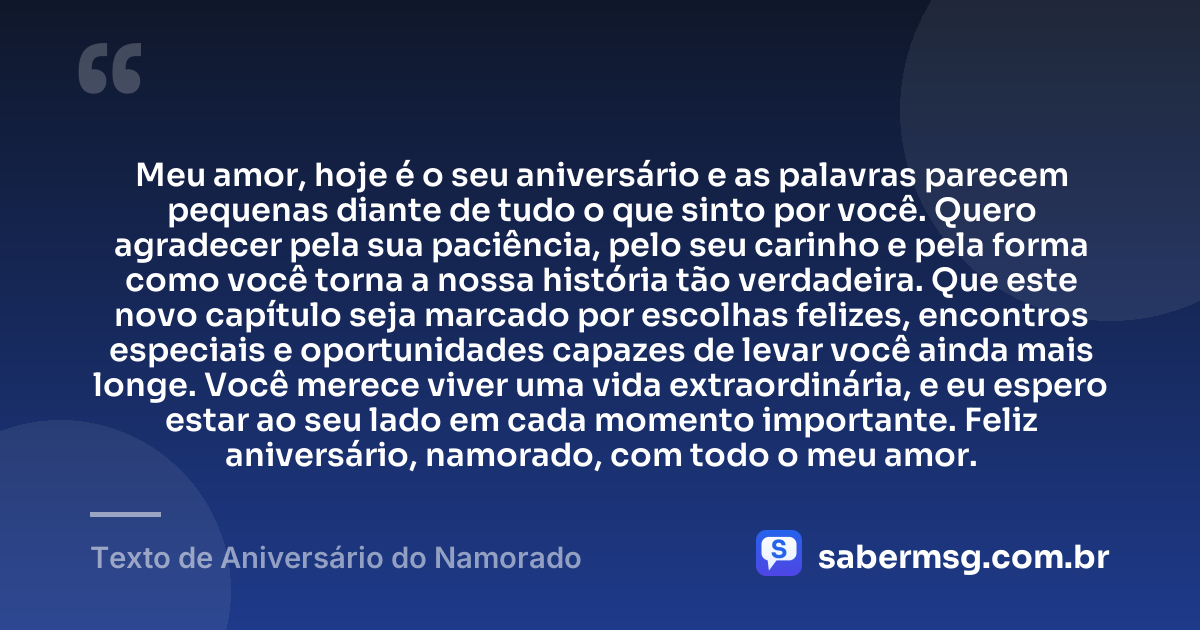 Meu amor, hoje é o seu aniversário e as palavras parecem pequenas diante de tudo o que sinto por você. Quero agradecer pela sua paciência, pelo seu carinho e pela forma como você torna a nossa história tão verdadeira. Que este novo capítulo seja marcado por escolhas felizes, encontros especiais e oportunidades capazes de levar você ainda mais longe. Você merece viver uma vida extraordinária, e eu espero estar ao seu lado em cada momento importante. Feliz aniversário, namorado, com todo o meu amor. — Texto de Aniversário do Namorado