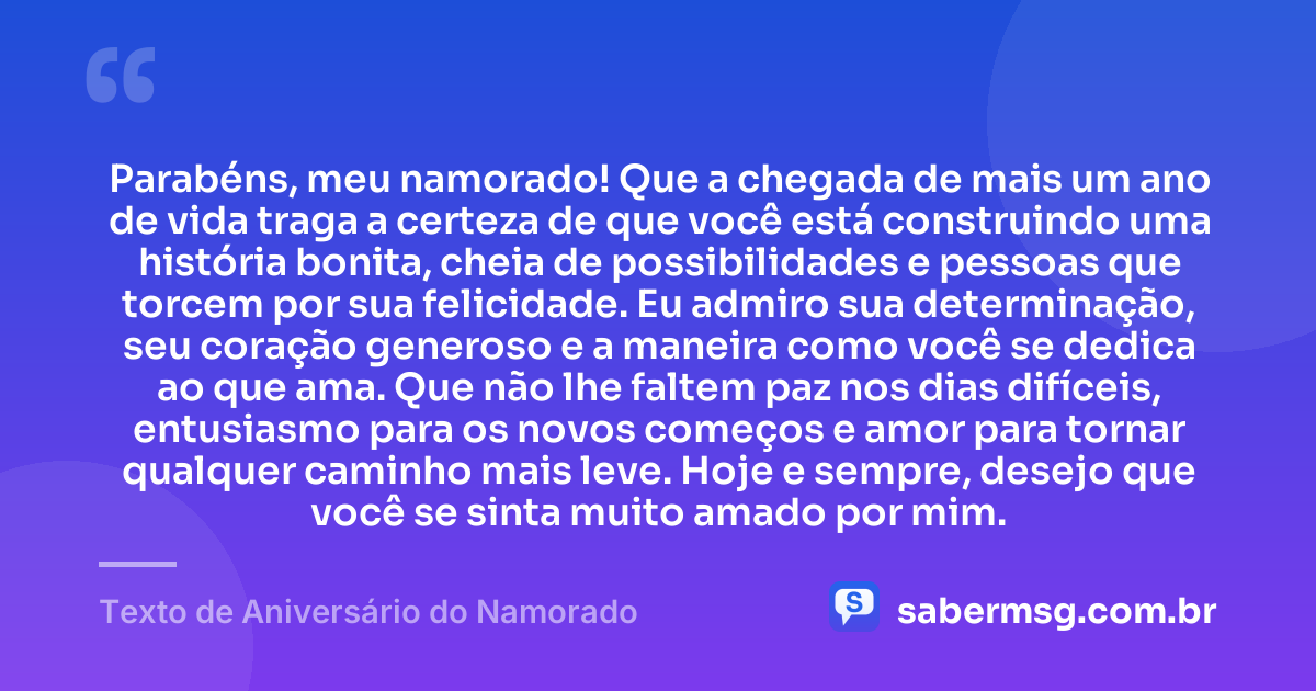 Parabéns, meu namorado! Que a chegada de mais um ano de vida traga a certeza de que você está construindo uma história bonita, cheia de possibilidades e pessoas que torcem por sua felicidade. Eu admiro sua determinação, seu coração generoso e a maneira como você se dedica ao que ama. Que não lhe faltem paz nos dias difíceis, entusiasmo para os novos começos e amor para tornar qualquer caminho mais leve. Hoje e sempre, desejo que você se sinta muito amado por mim. — Texto de Aniversário do Namorado