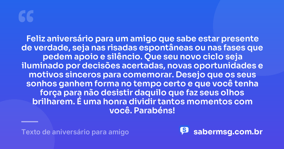 Feliz aniversário para um amigo que sabe estar presente de verdade, seja nas risadas espontâneas ou nas fases que pedem apoio e silêncio. Que seu novo ciclo seja iluminado por decisões acertadas, novas oportunidades e motivos sinceros para comemorar. Desejo que os seus sonhos ganhem forma no tempo certo e que você tenha força para não desistir daquilo que faz seus olhos brilharem. É uma honra dividir tantos momentos com você. Parabéns! — Texto de aniversário para amigo
