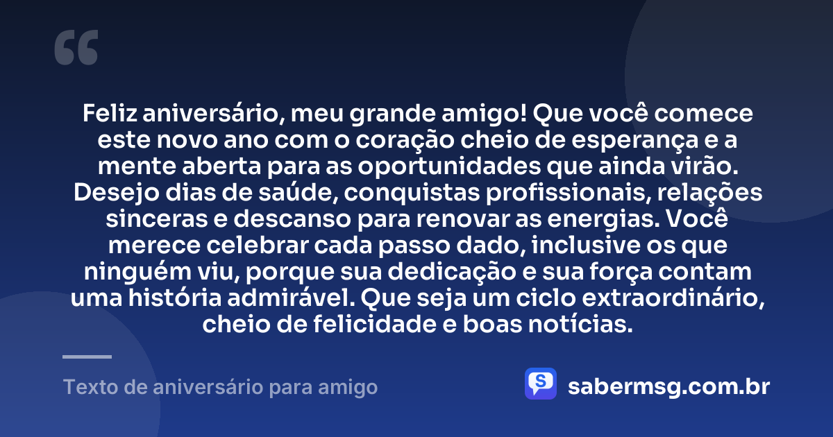 Feliz aniversário, meu grande amigo! Que você comece este novo ano com o coração cheio de esperança e a mente aberta para as oportunidades que ainda virão. Desejo dias de saúde, conquistas profissionais, relações sinceras e descanso para renovar as energias. Você merece celebrar cada passo dado, inclusive os que ninguém viu, porque sua dedicação e sua força contam uma história admirável. Que seja um ciclo extraordinário, cheio de felicidade e boas notícias. — Texto de aniversário para amigo