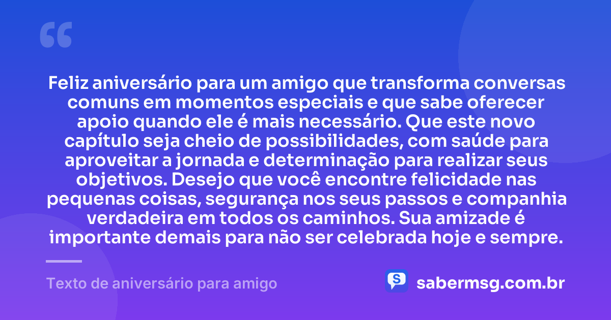 Feliz aniversário para um amigo que transforma conversas comuns em momentos especiais e que sabe oferecer apoio quando ele é mais necessário. Que este novo capítulo seja cheio de possibilidades, com saúde para aproveitar a jornada e determinação para realizar seus objetivos. Desejo que você encontre felicidade nas pequenas coisas, segurança nos seus passos e companhia verdadeira em todos os caminhos. Sua amizade é importante demais para não ser celebrada hoje e sempre. — Texto de aniversário para amigo