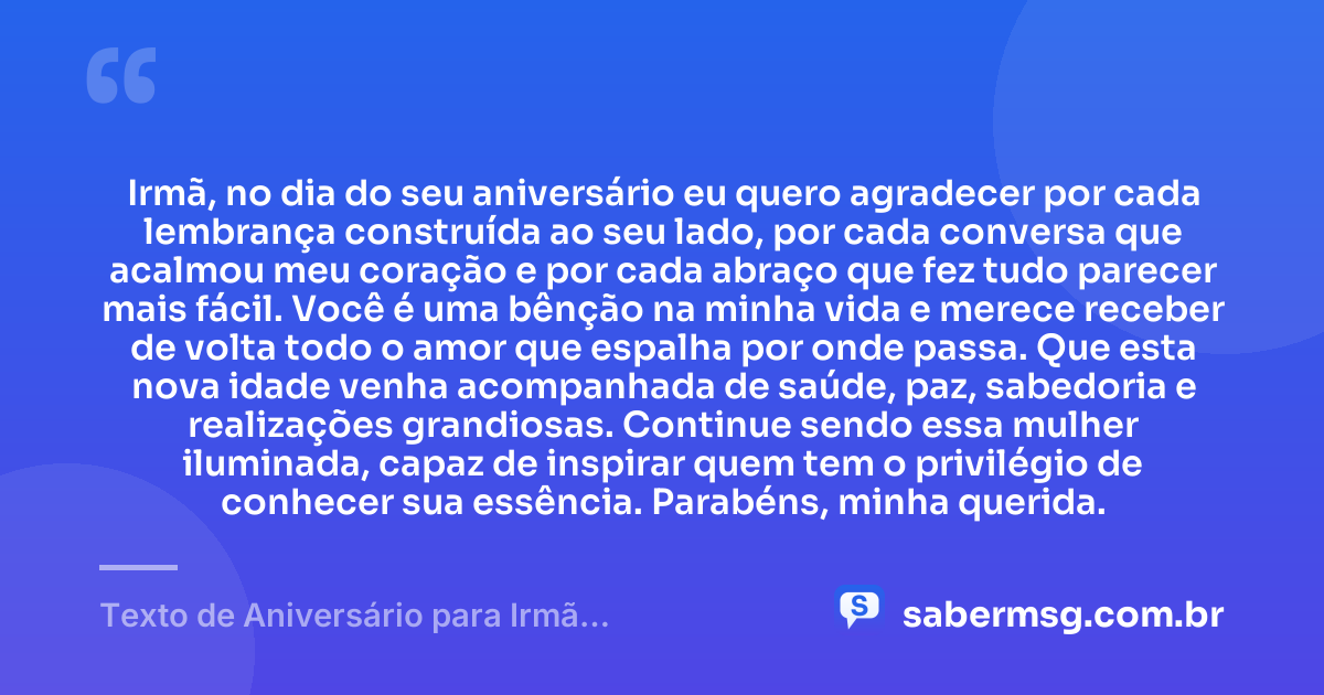 Irmã, no dia do seu aniversário eu quero agradecer por cada lembrança construída ao seu lado, por cada conversa que acalmou meu coração e por cada abraço que fez tudo parecer mais fácil. Você é uma bênção na minha vida e merece receber de volta todo o amor que espalha por onde passa. Que esta nova idade venha acompanhada de saúde, paz, sabedoria e realizações grandiosas. Continue sendo essa mulher iluminada, capaz de inspirar quem tem o privilégio de conhecer sua essência. Parabéns, minha querida. — Texto de Aniversário para Irmã Emocionante