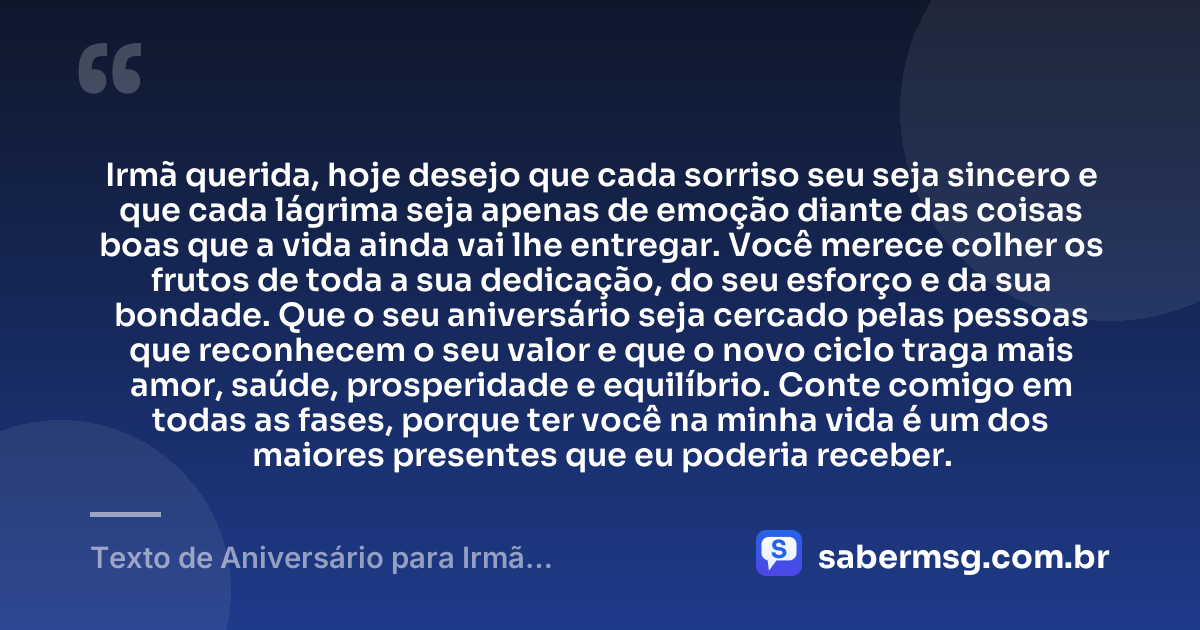Irmã querida, hoje desejo que cada sorriso seu seja sincero e que cada lágrima seja apenas de emoção diante das coisas boas que a vida ainda vai lhe entregar. Você merece colher os frutos de toda a sua dedicação, do seu esforço e da sua bondade. Que o seu aniversário seja cercado pelas pessoas que reconhecem o seu valor e que o novo ciclo traga mais amor, saúde, prosperidade e equilíbrio. Conte comigo em todas as fases, porque ter você na minha vida é um dos maiores presentes que eu poderia receber. — Texto de Aniversário para Irmã Emocionante
