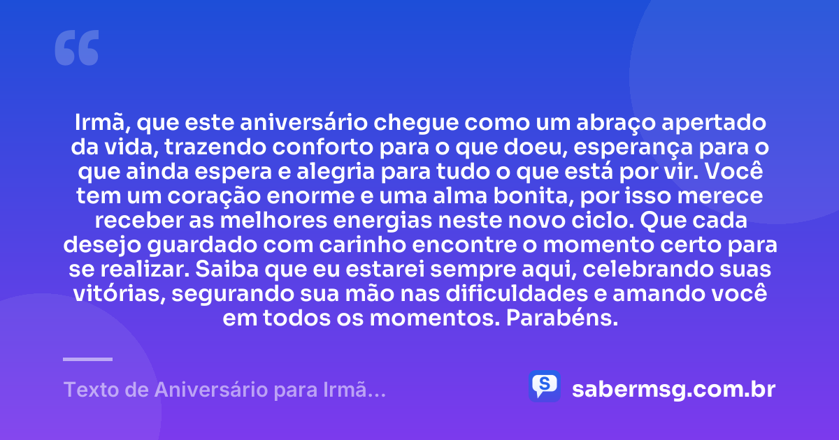 Irmã, que este aniversário chegue como um abraço apertado da vida, trazendo conforto para o que doeu, esperança para o que ainda espera e alegria para tudo o que está por vir. Você tem um coração enorme e uma alma bonita, por isso merece receber as melhores energias neste novo ciclo. Que cada desejo guardado com carinho encontre o momento certo para se realizar. Saiba que eu estarei sempre aqui, celebrando suas vitórias, segurando sua mão nas dificuldades e amando você em todos os momentos. Parabéns. — Texto de Aniversário para Irmã Emocionante