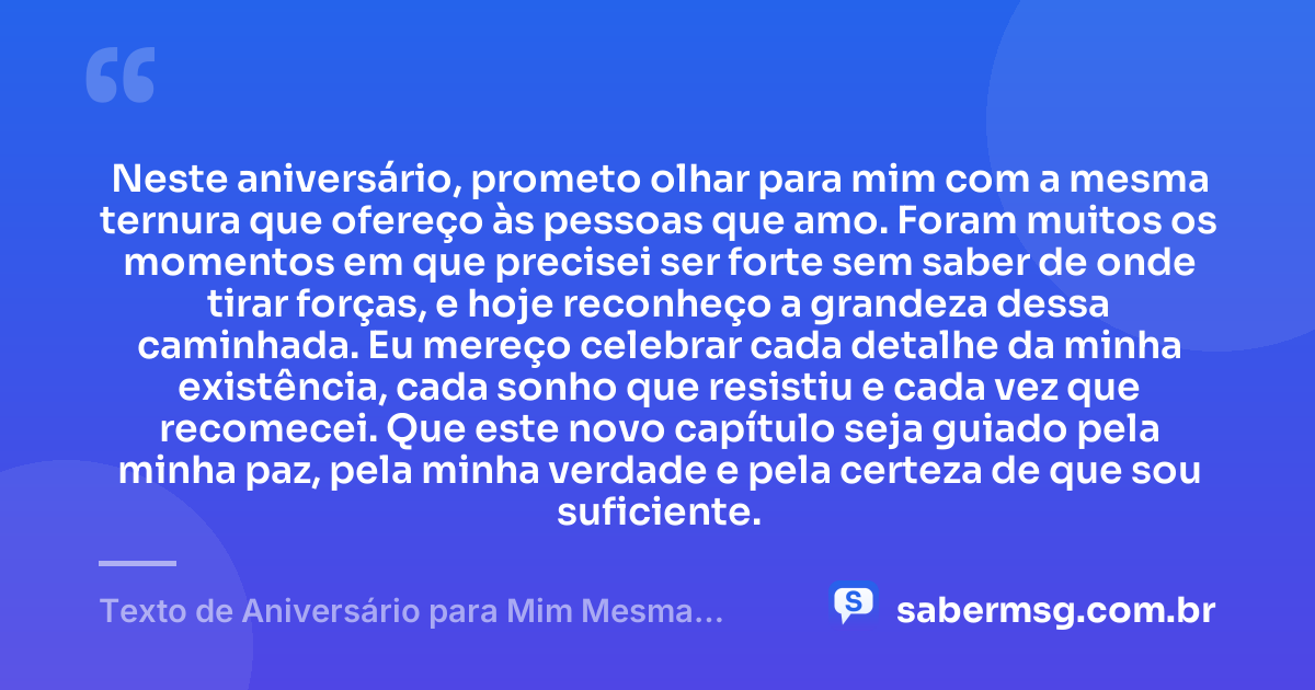 Neste aniversário, prometo olhar para mim com a mesma ternura que ofereço às pessoas que amo. Foram muitos os momentos em que precisei ser forte sem saber de onde tirar forças, e hoje reconheço a grandeza dessa caminhada. Eu mereço celebrar cada detalhe da minha existência, cada sonho que resistiu e cada vez que recomecei. Que este novo capítulo seja guiado pela minha paz, pela minha verdade e pela certeza de que sou suficiente. — Texto de Aniversário para Mim Mesma Emocionante