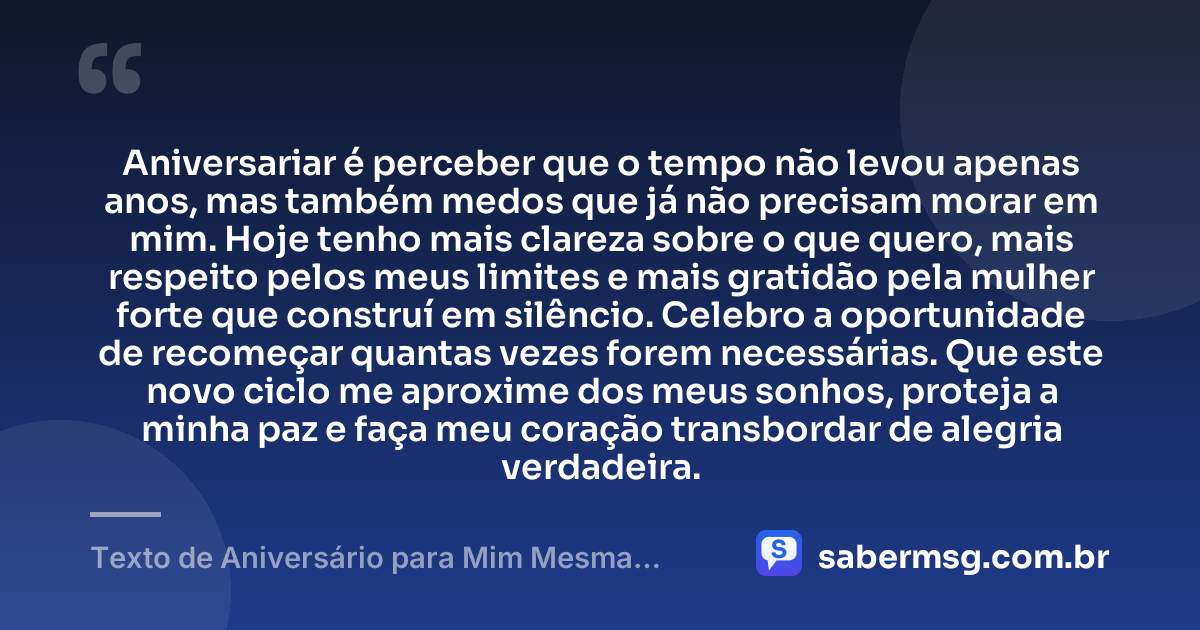 Aniversariar é perceber que o tempo não levou apenas anos, mas também medos que já não precisam morar em mim. Hoje tenho mais clareza sobre o que quero, mais respeito pelos meus limites e mais gratidão pela mulher forte que construí em silêncio. Celebro a oportunidade de recomeçar quantas vezes forem necessárias. Que este novo ciclo me aproxime dos meus sonhos, proteja a minha paz e faça meu coração transbordar de alegria verdadeira. — Texto de Aniversário para Mim Mesma Emocionante