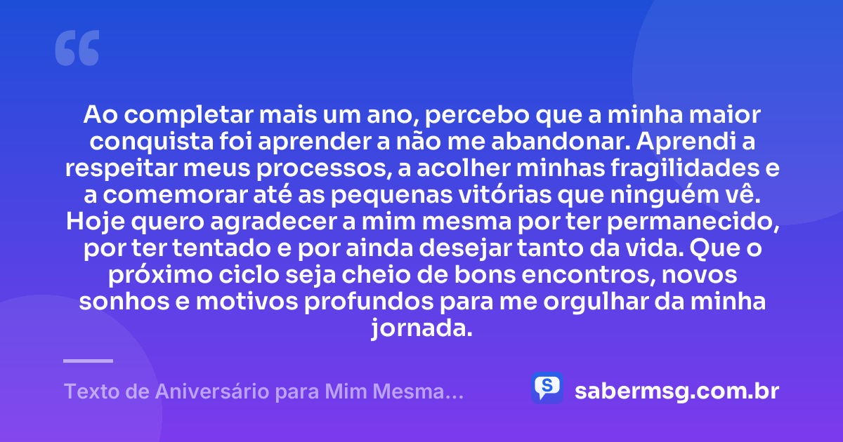 Ao completar mais um ano, percebo que a minha maior conquista foi aprender a não me abandonar. Aprendi a respeitar meus processos, a acolher minhas fragilidades e a comemorar até as pequenas vitórias que ninguém vê. Hoje quero agradecer a mim mesma por ter permanecido, por ter tentado e por ainda desejar tanto da vida. Que o próximo ciclo seja cheio de bons encontros, novos sonhos e motivos profundos para me orgulhar da minha jornada. — Texto de Aniversário para Mim Mesma Emocionante