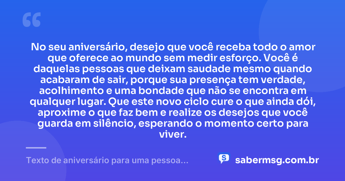 No seu aniversário, desejo que você receba todo o amor que oferece ao mundo sem medir esforço. Você é daquelas pessoas que deixam saudade mesmo quando acabaram de sair, porque sua presença tem verdade, acolhimento e uma bondade que não se encontra em qualquer lugar. Que este novo ciclo cure o que ainda dói, aproxime o que faz bem e realize os desejos que você guarda em silêncio, esperando o momento certo para viver. — Texto de aniversário para uma pessoa especial chorar