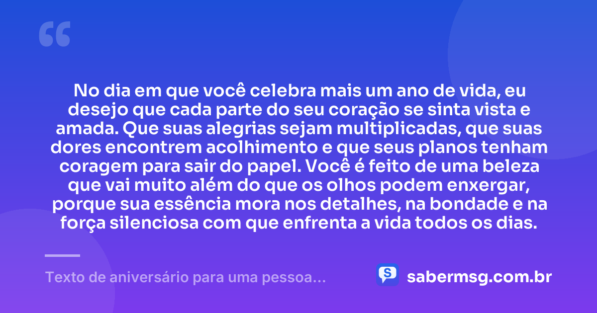 No dia em que você celebra mais um ano de vida, eu desejo que cada parte do seu coração se sinta vista e amada. Que suas alegrias sejam multiplicadas, que suas dores encontrem acolhimento e que seus planos tenham coragem para sair do papel. Você é feito de uma beleza que vai muito além do que os olhos podem enxergar, porque sua essência mora nos detalhes, na bondade e na força silenciosa com que enfrenta a vida todos os dias. — Texto de aniversário para uma pessoa especial chorar