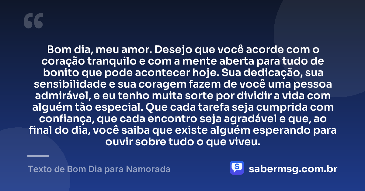 Bom dia, meu amor. Desejo que você acorde com o coração tranquilo e com a mente aberta para tudo de bonito que pode acontecer hoje. Sua dedicação, sua sensibilidade e sua coragem fazem de você uma pessoa admirável, e eu tenho muita sorte por dividir a vida com alguém tão especial. Que cada tarefa seja cumprida com confiança, que cada encontro seja agradável e que, ao final do dia, você saiba que existe alguém esperando para ouvir sobre tudo o que viveu. — Texto de Bom Dia para Namorada