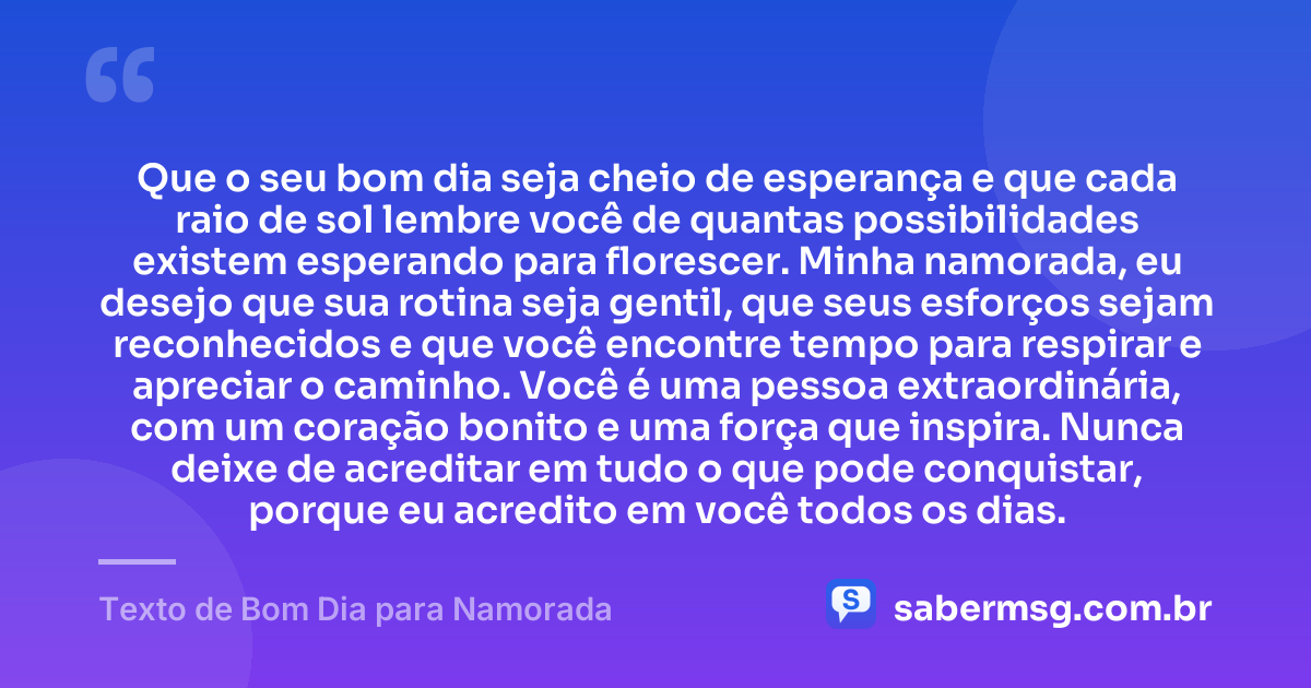 Que o seu bom dia seja cheio de esperança e que cada raio de sol lembre você de quantas possibilidades existem esperando para florescer. Minha namorada, eu desejo que sua rotina seja gentil, que seus esforços sejam reconhecidos e que você encontre tempo para respirar e apreciar o caminho. Você é uma pessoa extraordinária, com um coração bonito e uma força que inspira. Nunca deixe de acreditar em tudo o que pode conquistar, porque eu acredito em você todos os dias. — Texto de Bom Dia para Namorada