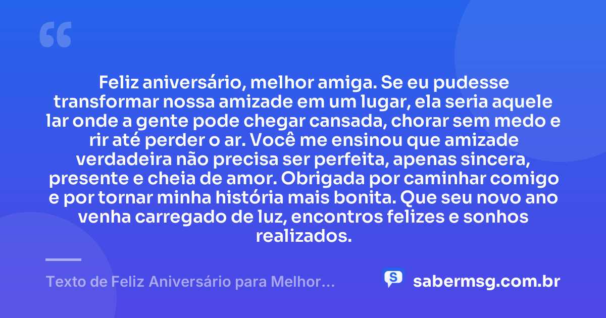 Feliz aniversário, melhor amiga. Se eu pudesse transformar nossa amizade em um lugar, ela seria aquele lar onde a gente pode chegar cansada, chorar sem medo e rir até perder o ar. Você me ensinou que amizade verdadeira não precisa ser perfeita, apenas sincera, presente e cheia de amor. Obrigada por caminhar comigo e por tornar minha história mais bonita. Que seu novo ano venha carregado de luz, encontros felizes e sonhos realizados. — Texto de Feliz Aniversário para Melhor Amiga Chorar