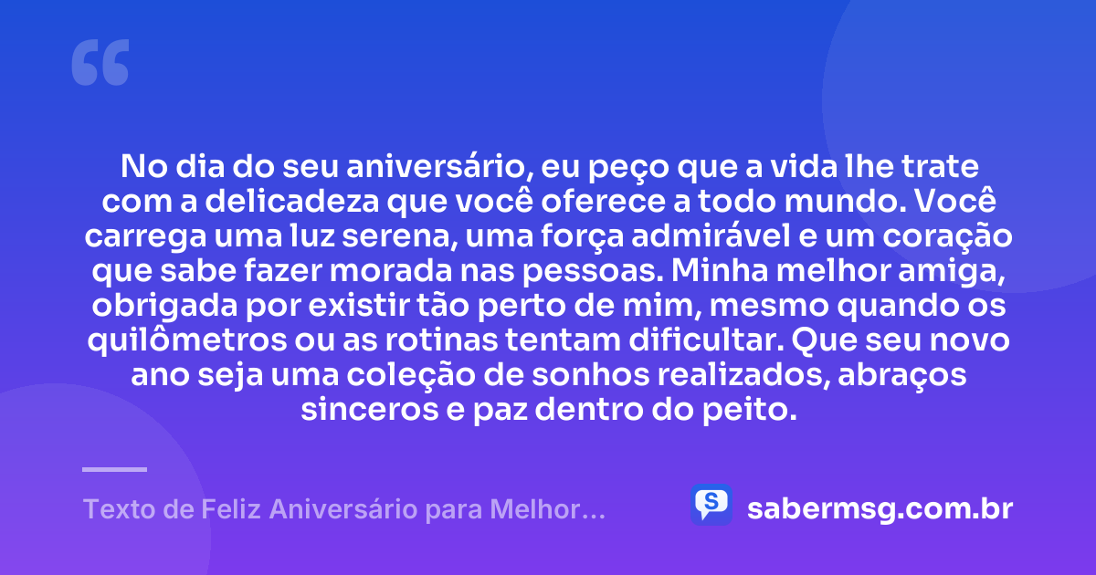 No dia do seu aniversário, eu peço que a vida lhe trate com a delicadeza que você oferece a todo mundo. Você carrega uma luz serena, uma força admirável e um coração que sabe fazer morada nas pessoas. Minha melhor amiga, obrigada por existir tão perto de mim, mesmo quando os quilômetros ou as rotinas tentam dificultar. Que seu novo ano seja uma coleção de sonhos realizados, abraços sinceros e paz dentro do peito. — Texto de Feliz Aniversário para Melhor Amiga Chorar