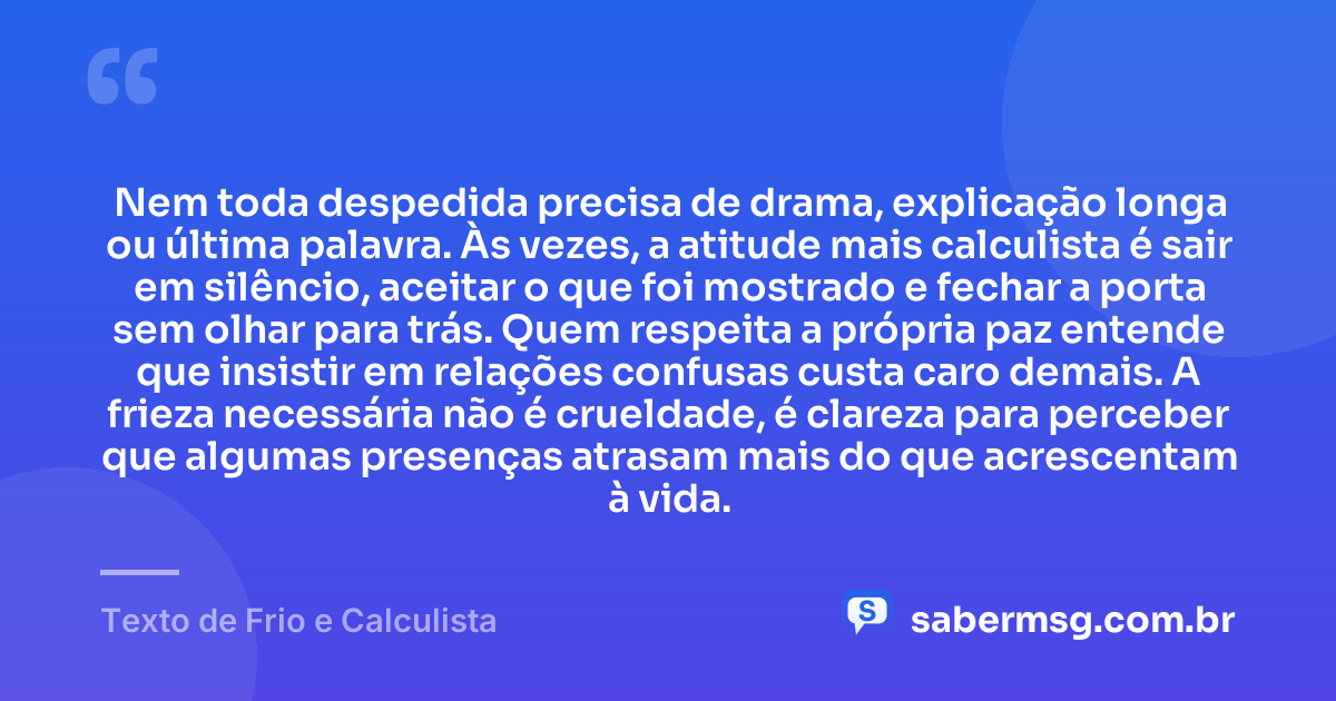 Nem toda despedida precisa de drama, explicação longa ou última palavra. Às vezes, a atitude mais calculista é sair em silêncio, aceitar o que foi mostrado e fechar a porta sem olhar para trás. Quem respeita a própria paz entende que insistir em relações confusas custa caro demais. A frieza necessária não é crueldade, é clareza para perceber que algumas presenças atrasam mais do que acrescentam à vida. — Texto de Frio e Calculista