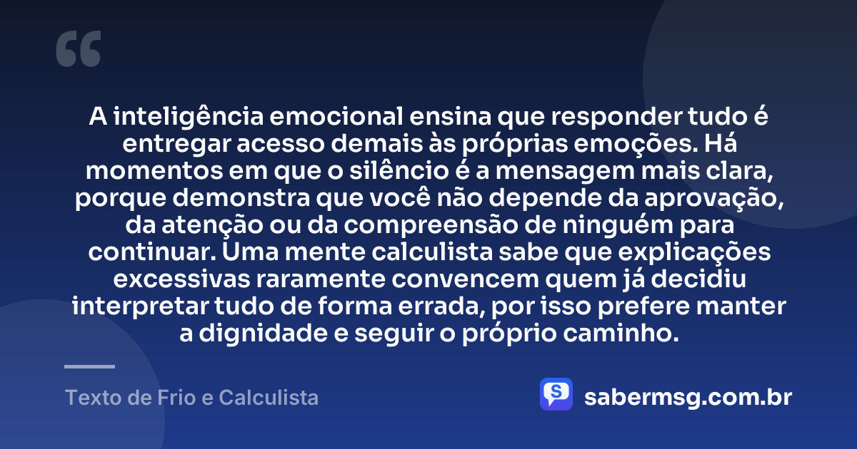 A inteligência emocional ensina que responder tudo é entregar acesso demais às próprias emoções. Há momentos em que o silêncio é a mensagem mais clara, porque demonstra que você não depende da aprovação, da atenção ou da compreensão de ninguém para continuar. Uma mente calculista sabe que explicações excessivas raramente convencem quem já decidiu interpretar tudo de forma errada, por isso prefere manter a dignidade e seguir o próprio caminho. — Texto de Frio e Calculista