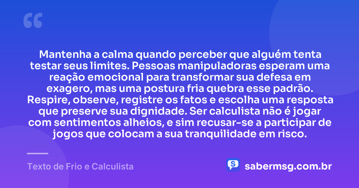 Mantenha a calma quando perceber que alguém tenta testar seus limites. Pessoas manipuladoras esperam uma reação emocional para transformar sua defesa em exagero, mas uma postura fria quebra esse padrão. Respire, observe, registre os fatos e escolha uma resposta que preserve sua dignidade. Ser calculista não é jogar com sentimentos alheios, e sim recusar-se a participar de jogos que colocam a sua tranquilidade em risco. — Texto de Frio e Calculista