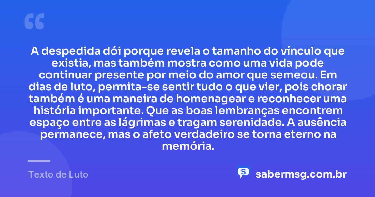A despedida dói porque revela o tamanho do vínculo que existia, mas também mostra como uma vida pode continuar presente por meio do amor que semeou. Em dias de luto, permita-se sentir tudo o que vier, pois chorar também é uma maneira de homenagear e reconhecer uma história importante. Que as boas lembranças encontrem espaço entre as lágrimas e tragam serenidade. A ausência permanece, mas o afeto verdadeiro se torna eterno na memória. — Texto de Luto