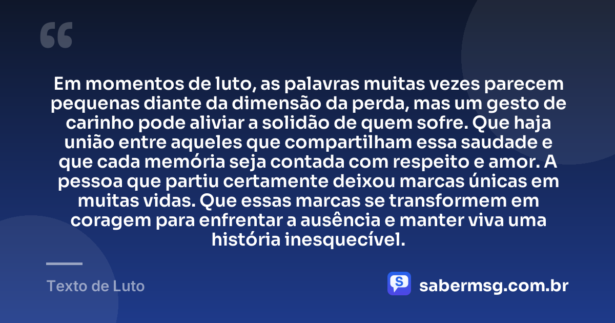 Em momentos de luto, as palavras muitas vezes parecem pequenas diante da dimensão da perda, mas um gesto de carinho pode aliviar a solidão de quem sofre. Que haja união entre aqueles que compartilham essa saudade e que cada memória seja contada com respeito e amor. A pessoa que partiu certamente deixou marcas únicas em muitas vidas. Que essas marcas se transformem em coragem para enfrentar a ausência e manter viva uma história inesquecível. — Texto de Luto
