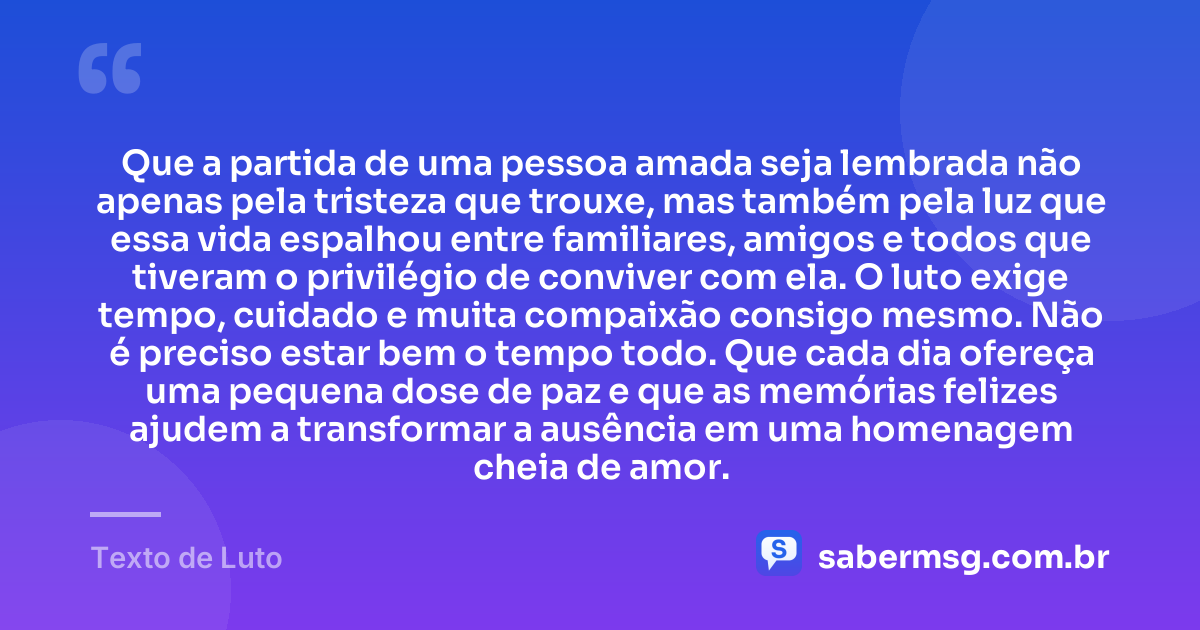 Que a partida de uma pessoa amada seja lembrada não apenas pela tristeza que trouxe, mas também pela luz que essa vida espalhou entre familiares, amigos e todos que tiveram o privilégio de conviver com ela. O luto exige tempo, cuidado e muita compaixão consigo mesmo. Não é preciso estar bem o tempo todo. Que cada dia ofereça uma pequena dose de paz e que as memórias felizes ajudem a transformar a ausência em uma homenagem cheia de amor. — Texto de Luto
