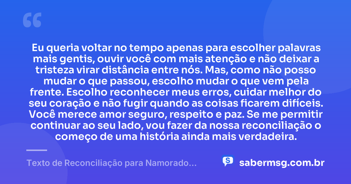 Eu queria voltar no tempo apenas para escolher palavras mais gentis, ouvir você com mais atenção e não deixar a tristeza virar distância entre nós. Mas, como não posso mudar o que passou, escolho mudar o que vem pela frente. Escolho reconhecer meus erros, cuidar melhor do seu coração e não fugir quando as coisas ficarem difíceis. Você merece amor seguro, respeito e paz. Se me permitir continuar ao seu lado, vou fazer da nossa reconciliação o começo de uma história ainda mais verdadeira. — Texto de Reconciliação para Namorado Chorar