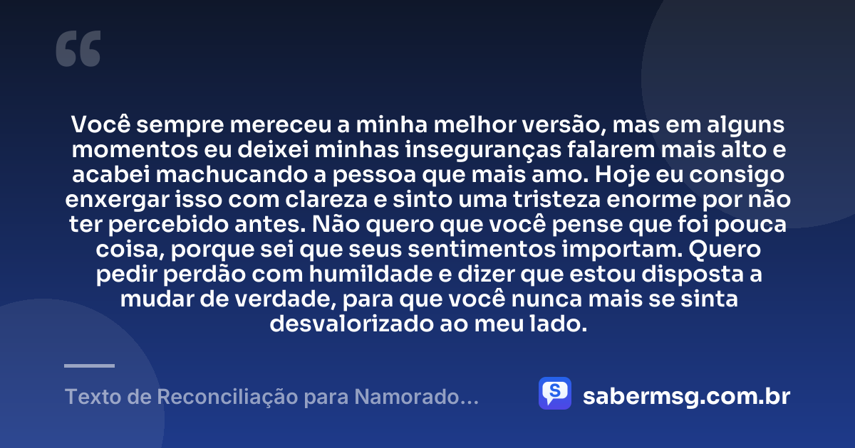 Você sempre mereceu a minha melhor versão, mas em alguns momentos eu deixei minhas inseguranças falarem mais alto e acabei machucando a pessoa que mais amo. Hoje eu consigo enxergar isso com clareza e sinto uma tristeza enorme por não ter percebido antes. Não quero que você pense que foi pouca coisa, porque sei que seus sentimentos importam. Quero pedir perdão com humildade e dizer que estou disposta a mudar de verdade, para que você nunca mais se sinta desvalorizado ao meu lado. — Texto de Reconciliação para Namorado Chorar
