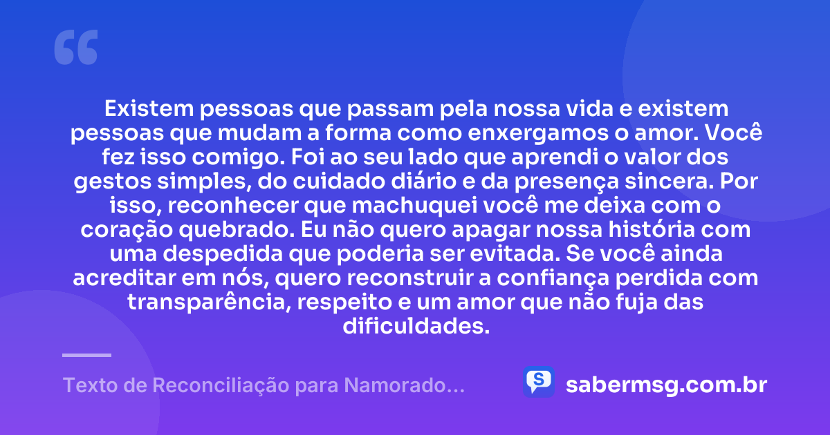 Existem pessoas que passam pela nossa vida e existem pessoas que mudam a forma como enxergamos o amor. Você fez isso comigo. Foi ao seu lado que aprendi o valor dos gestos simples, do cuidado diário e da presença sincera. Por isso, reconhecer que machuquei você me deixa com o coração quebrado. Eu não quero apagar nossa história com uma despedida que poderia ser evitada. Se você ainda acreditar em nós, quero reconstruir a confiança perdida com transparência, respeito e um amor que não fuja das dificuldades. — Texto de Reconciliação para Namorado Chorar