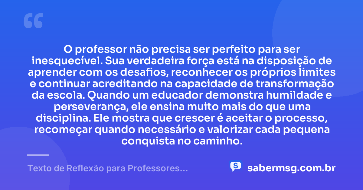 O professor não precisa ser perfeito para ser inesquecível. Sua verdadeira força está na disposição de aprender com os desafios, reconhecer os próprios limites e continuar acreditando na capacidade de transformação da escola. Quando um educador demonstra humildade e perseverança, ele ensina muito mais do que uma disciplina. Ele mostra que crescer é aceitar o processo, recomeçar quando necessário e valorizar cada pequena conquista no caminho. — Texto de Reflexão para Professores Motivação