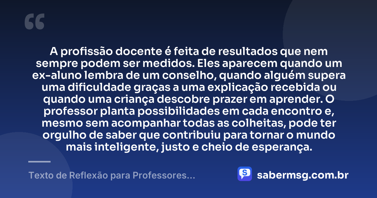 A profissão docente é feita de resultados que nem sempre podem ser medidos. Eles aparecem quando um ex-aluno lembra de um conselho, quando alguém supera uma dificuldade graças a uma explicação recebida ou quando uma criança descobre prazer em aprender. O professor planta possibilidades em cada encontro e, mesmo sem acompanhar todas as colheitas, pode ter orgulho de saber que contribuiu para tornar o mundo mais inteligente, justo e cheio de esperança. — Texto de Reflexão para Professores Motivação