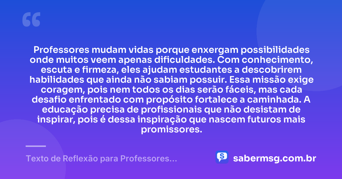 Professores mudam vidas porque enxergam possibilidades onde muitos veem apenas dificuldades. Com conhecimento, escuta e firmeza, eles ajudam estudantes a descobrirem habilidades que ainda não sabiam possuir. Essa missão exige coragem, pois nem todos os dias serão fáceis, mas cada desafio enfrentado com propósito fortalece a caminhada. A educação precisa de profissionais que não desistam de inspirar, pois é dessa inspiração que nascem futuros mais promissores. — Texto de Reflexão para Professores Motivação