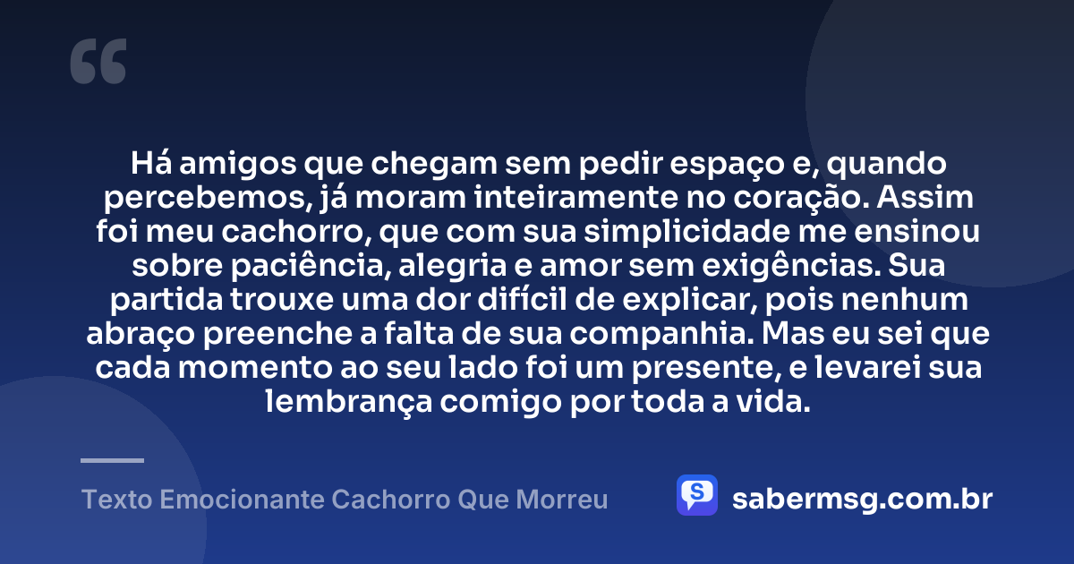 Há amigos que chegam sem pedir espaço e, quando percebemos, já moram inteiramente no coração. Assim foi meu cachorro, que com sua simplicidade me ensinou sobre paciência, alegria e amor sem exigências. Sua partida trouxe uma dor difícil de explicar, pois nenhum abraço preenche a falta de sua companhia. Mas eu sei que cada momento ao seu lado foi um presente, e levarei sua lembrança comigo por toda a vida. — Texto Emocionante Cachorro Que Morreu