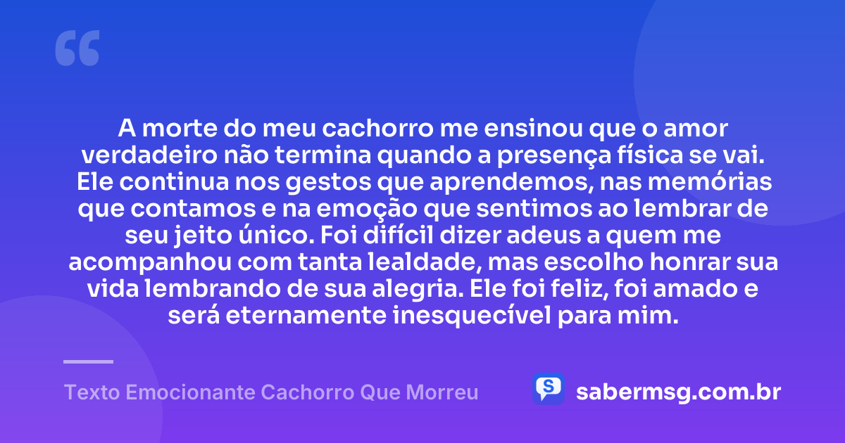 A morte do meu cachorro me ensinou que o amor verdadeiro não termina quando a presença física se vai. Ele continua nos gestos que aprendemos, nas memórias que contamos e na emoção que sentimos ao lembrar de seu jeito único. Foi difícil dizer adeus a quem me acompanhou com tanta lealdade, mas escolho honrar sua vida lembrando de sua alegria. Ele foi feliz, foi amado e será eternamente inesquecível para mim. — Texto Emocionante Cachorro Que Morreu