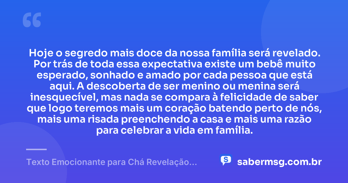 Hoje o segredo mais doce da nossa família será revelado. Por trás de toda essa expectativa existe um bebê muito esperado, sonhado e amado por cada pessoa que está aqui. A descoberta de ser menino ou menina será inesquecível, mas nada se compara à felicidade de saber que logo teremos mais um coração batendo perto de nós, mais uma risada preenchendo a casa e mais uma razão para celebrar a vida em família. — Texto Emocionante para Chá Revelação para a Família